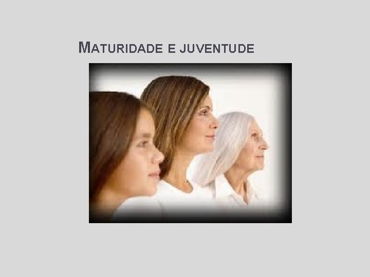MATURIDADE E JUVENTUDE Objetivos: • A beleza e propriedade de cada fase • O MATURIDADE E JUVENTUDE Objetivos: • A beleza e propriedade de cada fase • O