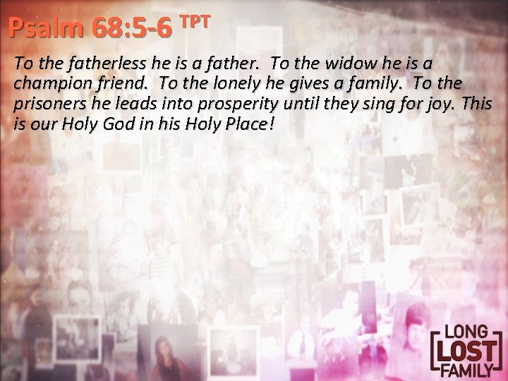 Psalm 68: 5 -6 TPT To the fatherless he is a father. To the
