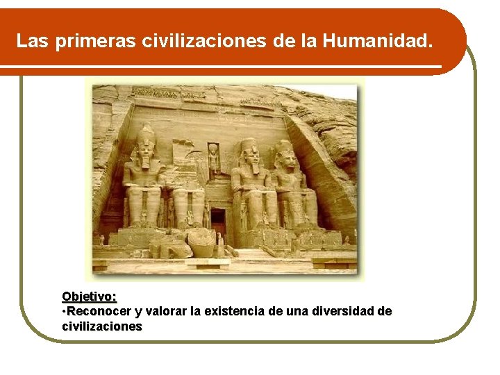 Las primeras civilizaciones de la Humanidad. Objetivo: • Reconocer y valorar la existencia de