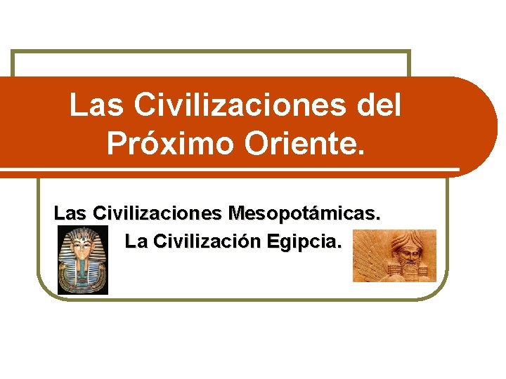 Las Civilizaciones del Próximo Oriente. Las Civilizaciones Mesopotámicas. La Civilización Egipcia. 