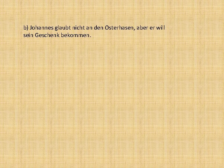 b) Johannes glaubt nicht an den Osterhasen, aber er will sein Geschenk bekommen. 