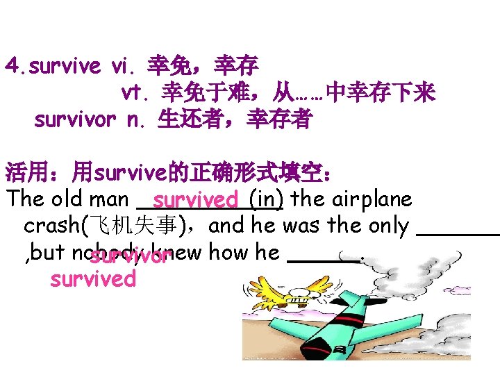 4. survive vi. 幸免，幸存 vt. 幸免于难，从……中幸存下来 survivor n. 生还者，幸存者 活用：用survive的正确形式填空： The old man survived