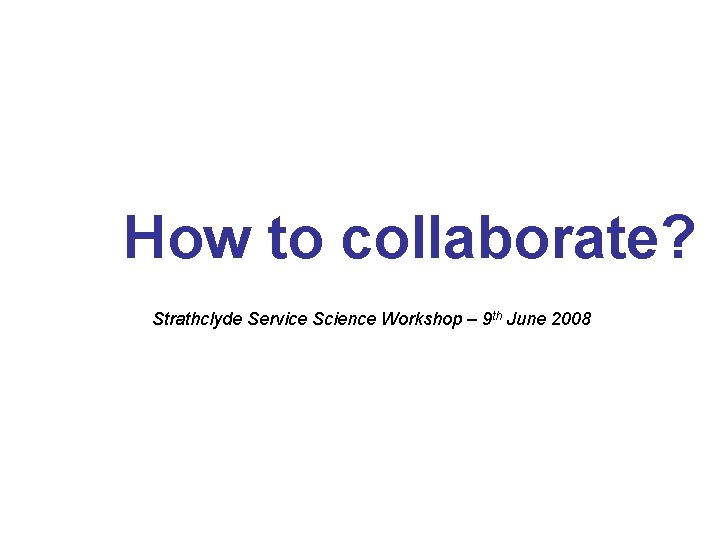 How to collaborate? Strathclyde Service Science Workshop – 9 th June 2008 