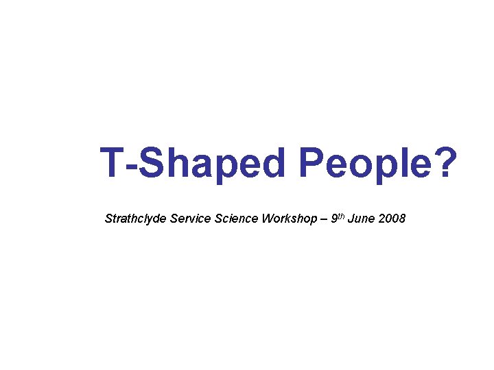 T-Shaped People? Strathclyde Service Science Workshop – 9 th June 2008 