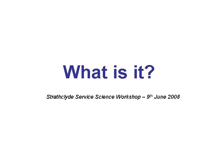 What is it? Strathclyde Service Science Workshop – 9 th June 2008 