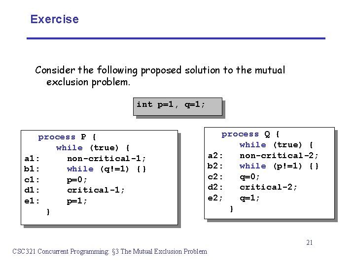 Exercise Consider the following proposed solution to the mutual exclusion problem. int p=1, q=1;