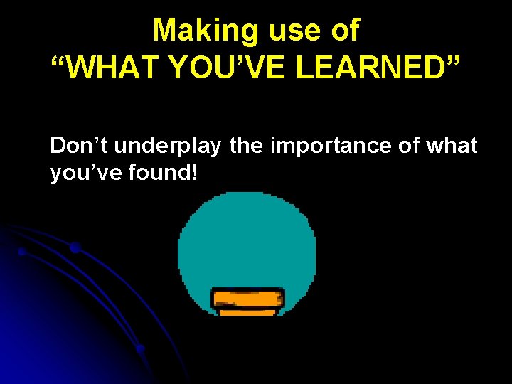 Making use of “WHAT YOU’VE LEARNED” Don’t underplay the importance of what you’ve found!