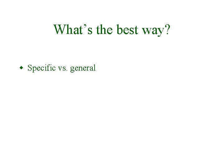 What’s the best way? w Specific vs. general 