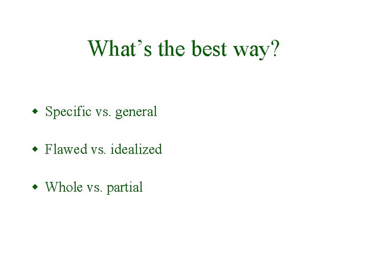 What’s the best way? w Specific vs. general w Flawed vs. idealized w Whole