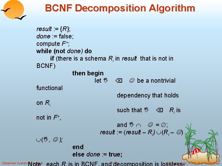 BCNF Decomposition Algorithm result : = {R}; done : = false; compute F+; while