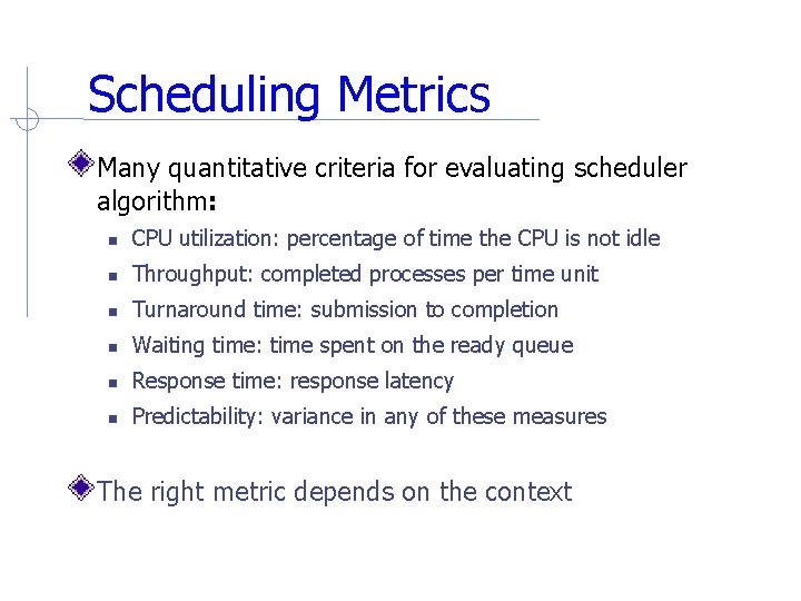 Scheduling Metrics Many quantitative criteria for evaluating scheduler algorithm: CPU utilization: percentage of time