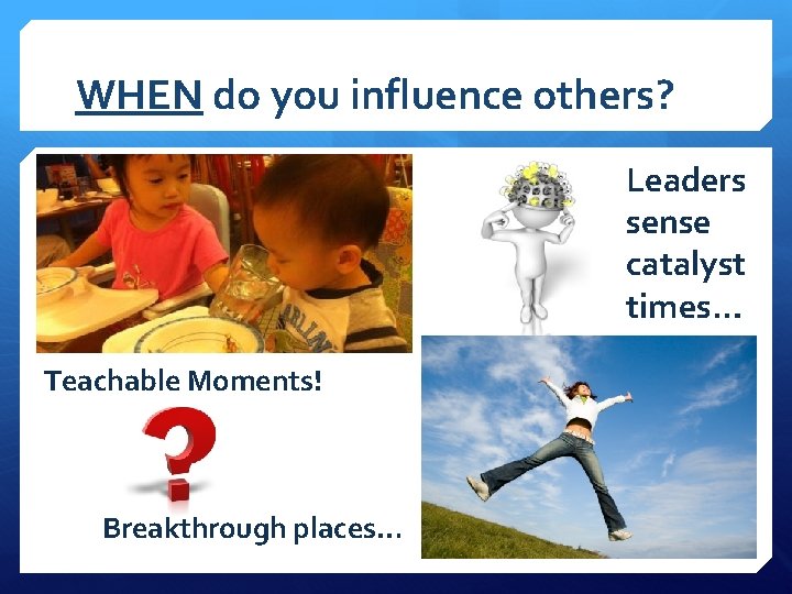 WHEN do you influence others? Leaders sense catalyst times… Teachable Moments! Breakthrough places… 