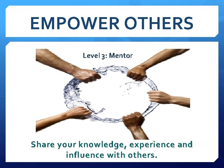 EMPOWER OTHERS Level 3: Mentor Share your knowledge, experience and influence with others. 