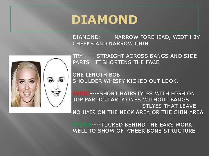 DIAMOND: NARROW FOREHEAD, WIDTH BY CHEEKS AND NARROW CHIN TRY------STRAIGHT ACROSS BANGS AND SIDE