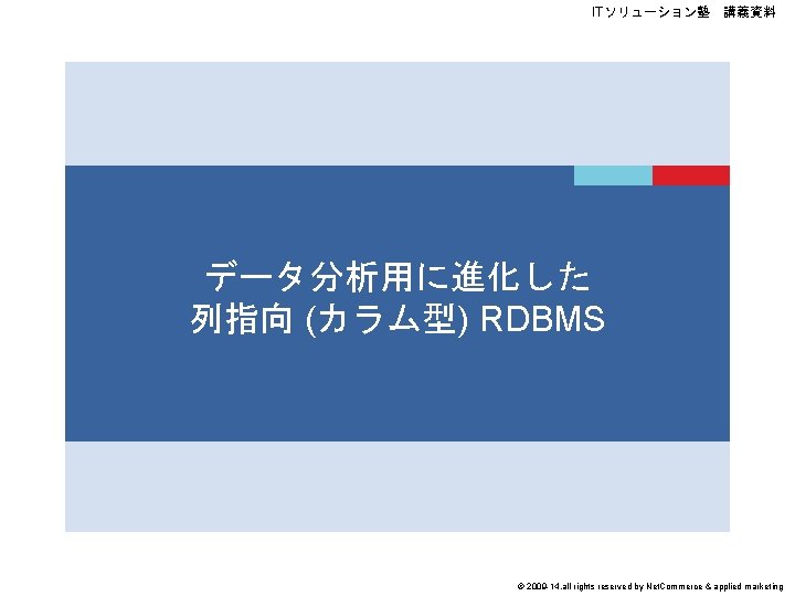 ITソリューション塾　講義資料 データ分析用に進化した 列指向 (カラム型) RDBMS © 2009 -14, all rights reserved by Net. Commerce