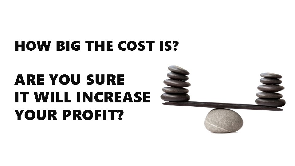 HOW BIG THE COST IS? ARE YOU SURE IT WILL INCREASE YOUR PROFIT? 