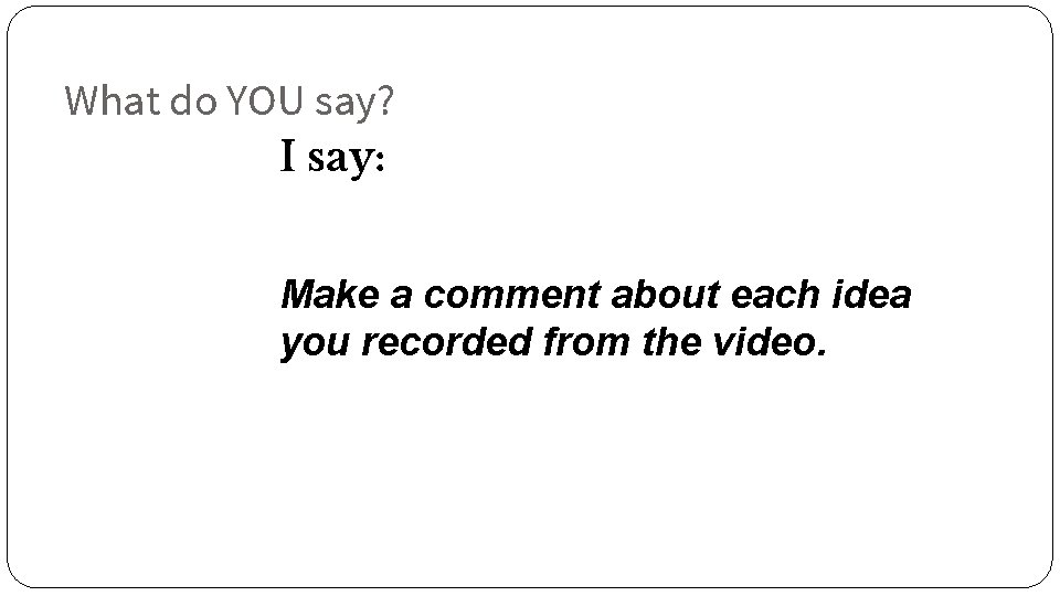 What do YOU say? I say: Make a comment about each idea you recorded