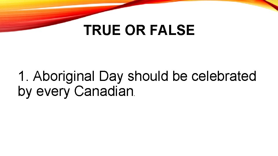 TRUE OR FALSE 1. Aboriginal Day should be celebrated by every Canadian. 