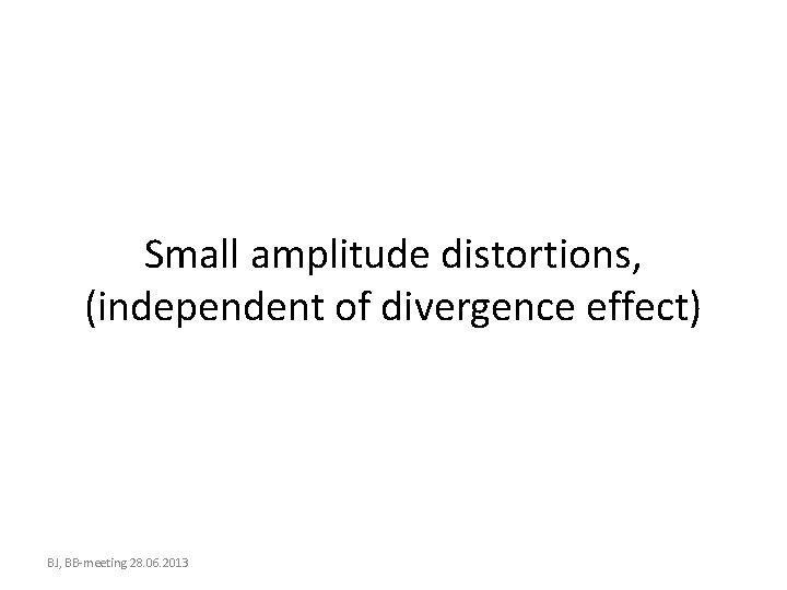 Small amplitude distortions, (independent of divergence effect) BJ, BB-meeting 28. 06. 2013 