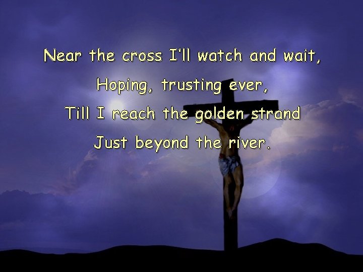 Near the cross I’ll watch and wait, Hoping, trusting ever, Till I reach the