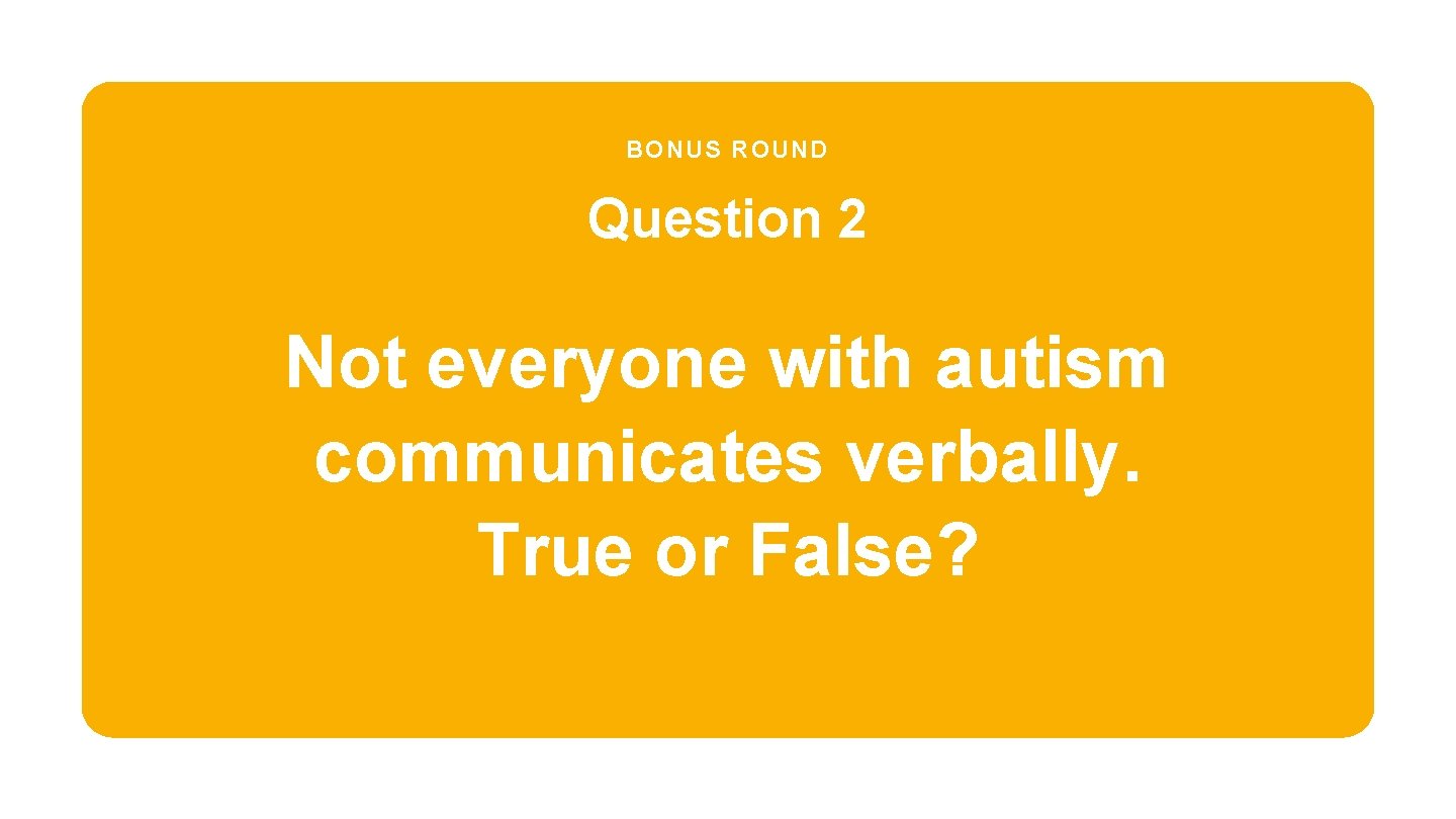 BONUS ROUND Question 2 Not everyone with autism communicates verbally. True or False? 