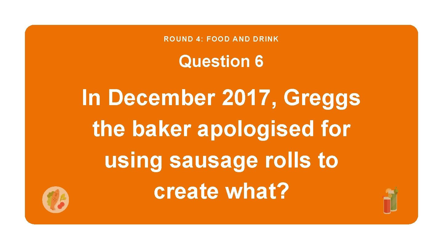 ROUND 4: FOOD AND DRINK Question 6 In December 2017, Greggs the baker apologised