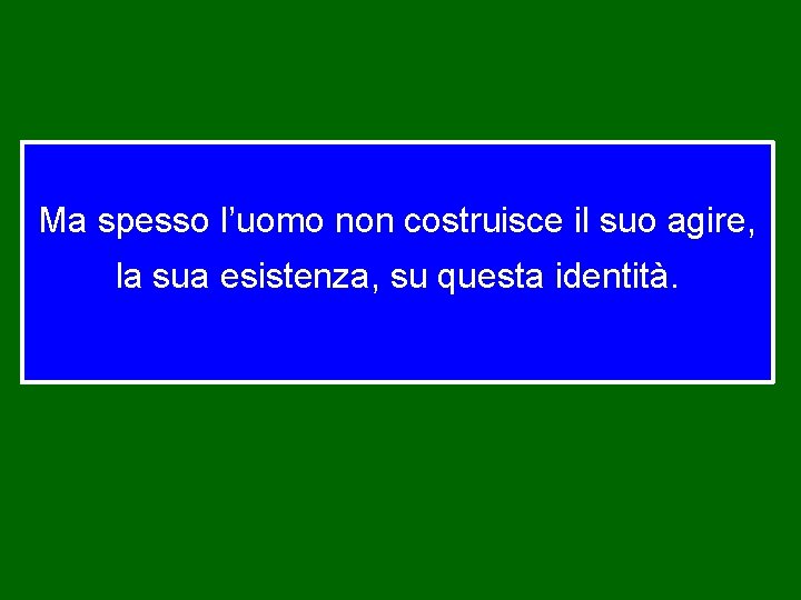 Ma spesso l’uomo non costruisce il suo agire, la sua esistenza, su questa identità.