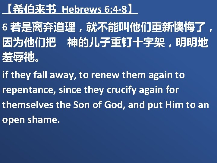 【希伯来书 Hebrews 6: 4 -8】 6 若是离弃道理，就不能叫他们重新懊悔了， 因为他们把　神的儿子重钉十字架，明明地 羞辱祂。 if they fall away, to