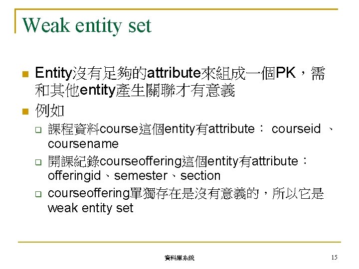 Weak entity set Entity沒有足夠的attribute來組成一個PK，需 和其他entity產生關聯才有意義 例如 課程資料course這個entity有attribute： courseid 、 coursename 開課紀錄courseoffering這個entity有attribute： offeringid、semester、section courseoffering單獨存在是沒有意義的，所以它是 weak