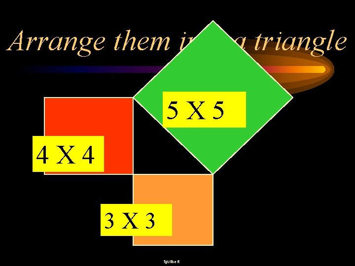 Arrange them into a triangle 5 X 5 4 X 4 3 X 3