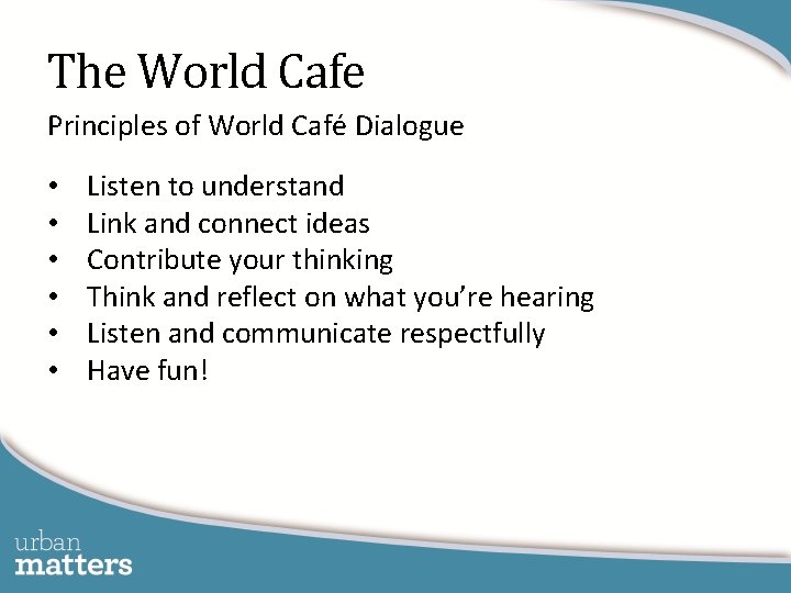 The World Cafe Principles of World Café Dialogue • • • Listen to understand