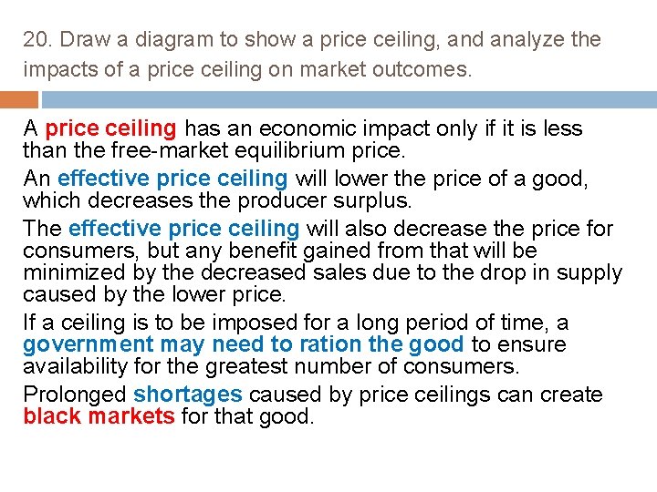 20. Draw a diagram to show a price ceiling, and analyze the impacts of
