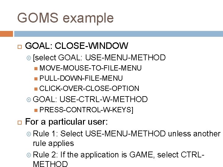 GOMS example GOAL: CLOSE-WINDOW [select GOAL: USE-MENU-METHOD MOVE-MOUSE-TO-FILE-MENU PULL-DOWN-FILE-MENU CLICK-OVER-CLOSE-OPTION GOAL: USE-CTRL-W-METHOD PRESS-CONTROL-W-KEYS] For