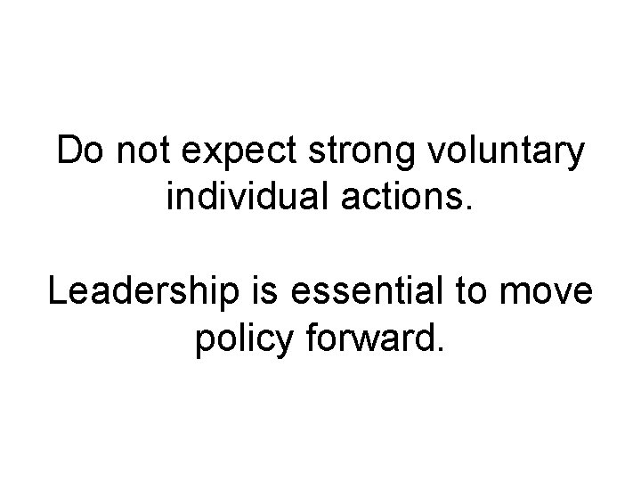 Do not expect strong voluntary individual actions. Leadership is essential to move policy forward.