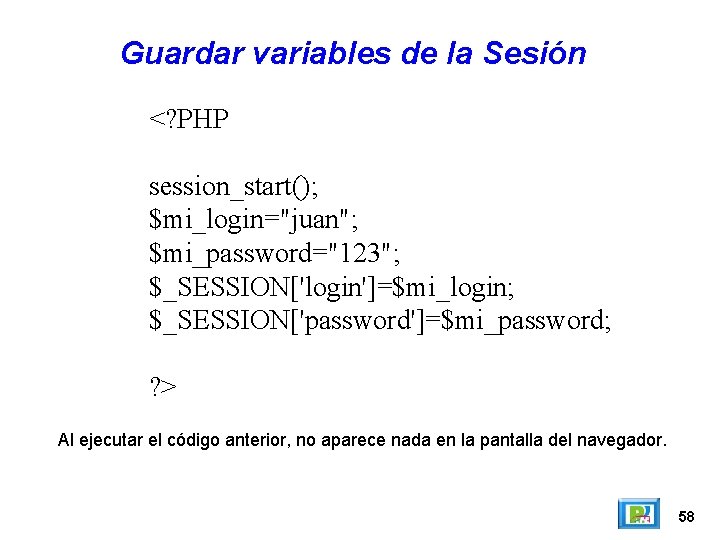 Guardar variables de la Sesión <? PHP session_start(); $mi_login="juan"; $mi_password="123"; $_SESSION['login']=$mi_login; $_SESSION['password']=$mi_password; ? >