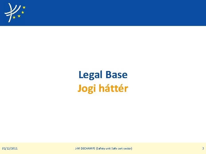Legal Base Jogi háttér 01/12/2011 J-M DECHAMPS (Safety unit Safe cert sector) 3 