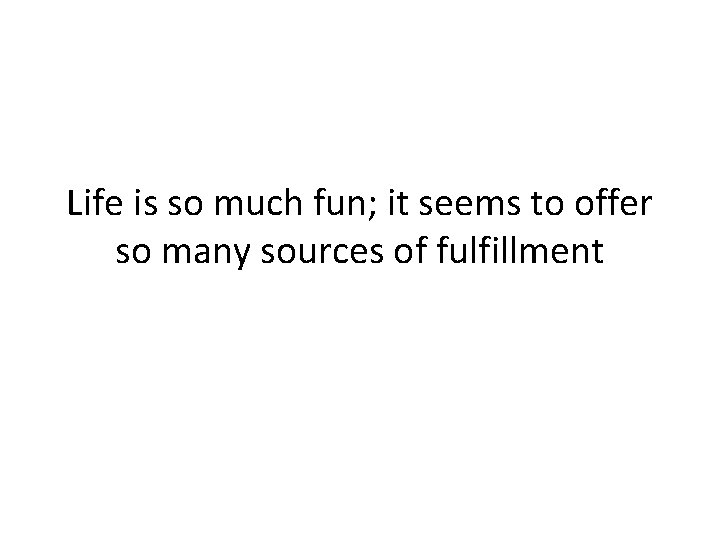 Life is so much fun; it seems to offer so many sources of fulfillment