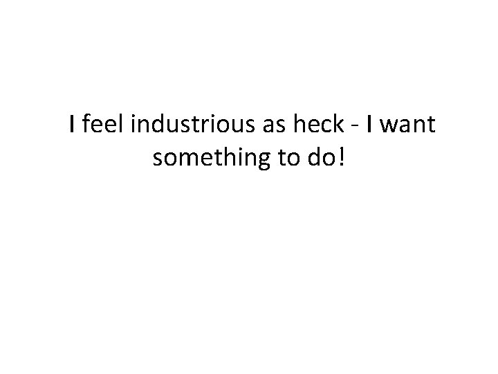  I feel industrious as heck - I want something to do! 