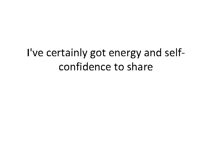 I've certainly got energy and selfconfidence to share 