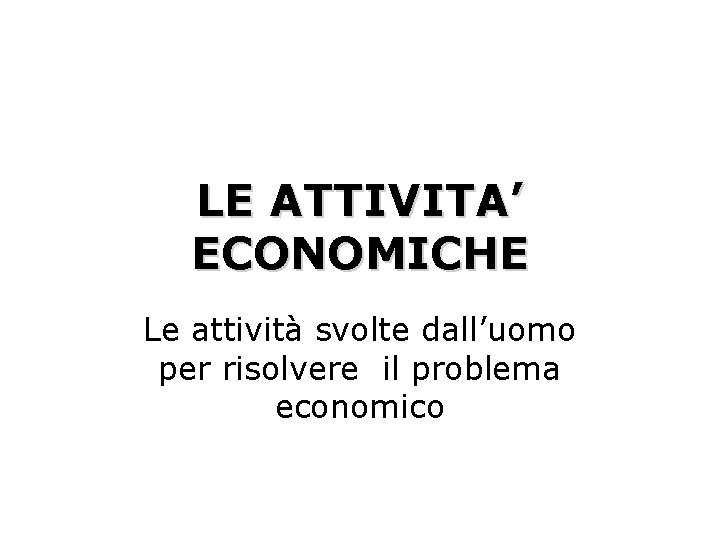 LE ATTIVITA’ ECONOMICHE Le attività svolte dall’uomo per risolvere il problema economico 