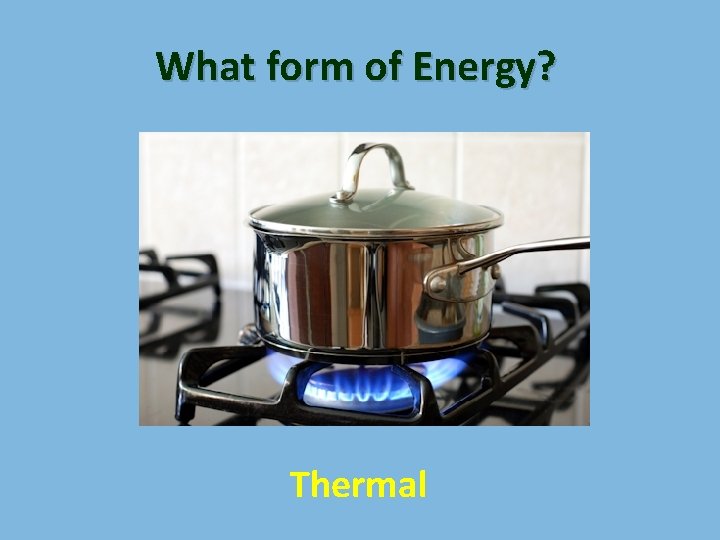 What form of Energy? Thermal 