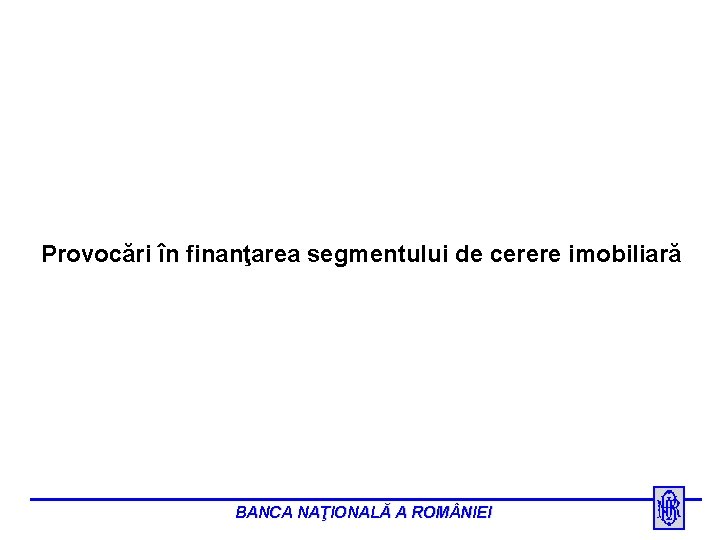 Provocări în finanţarea segmentului de cerere imobiliară BANCA NAŢIONALĂ A ROM NIEI 