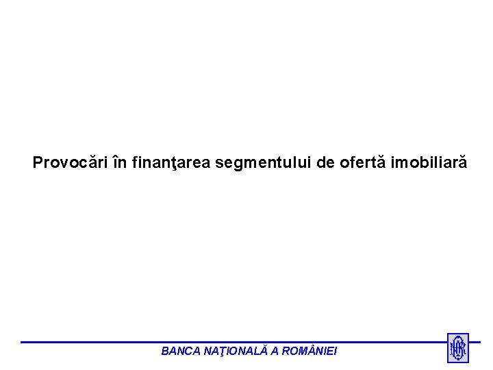 Provocări în finanţarea segmentului de ofertă imobiliară BANCA NAŢIONALĂ A ROM NIEI 