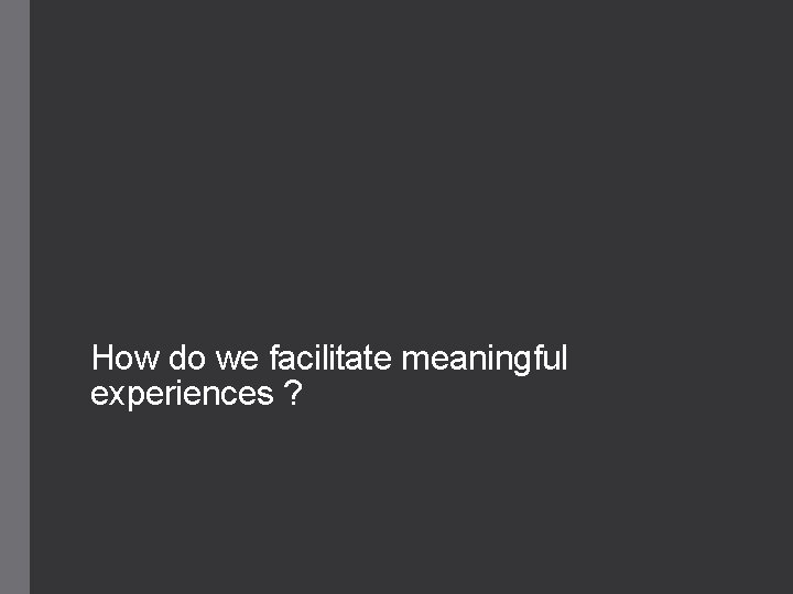How do we facilitate meaningful experiences ? 