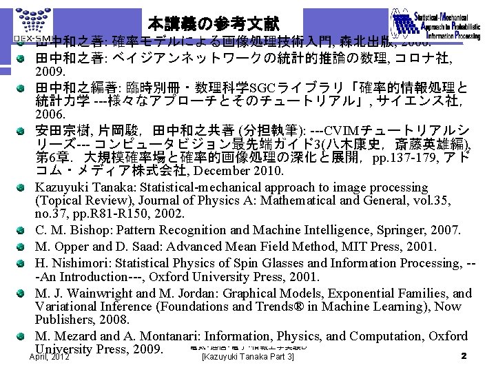 本講義の参考文献 田中和之著: 確率モデルによる画像処理技術入門, 森北出版, 2006. 田中和之著: ベイジアンネットワークの統計的推論の数理, コロナ社, 2009. 田中和之編著: 臨時別冊・数理科学SGCライブラリ「確率的情報処理と 統計力学 ---様々なアプローチとそのチュートリアル」, サイエンス社，