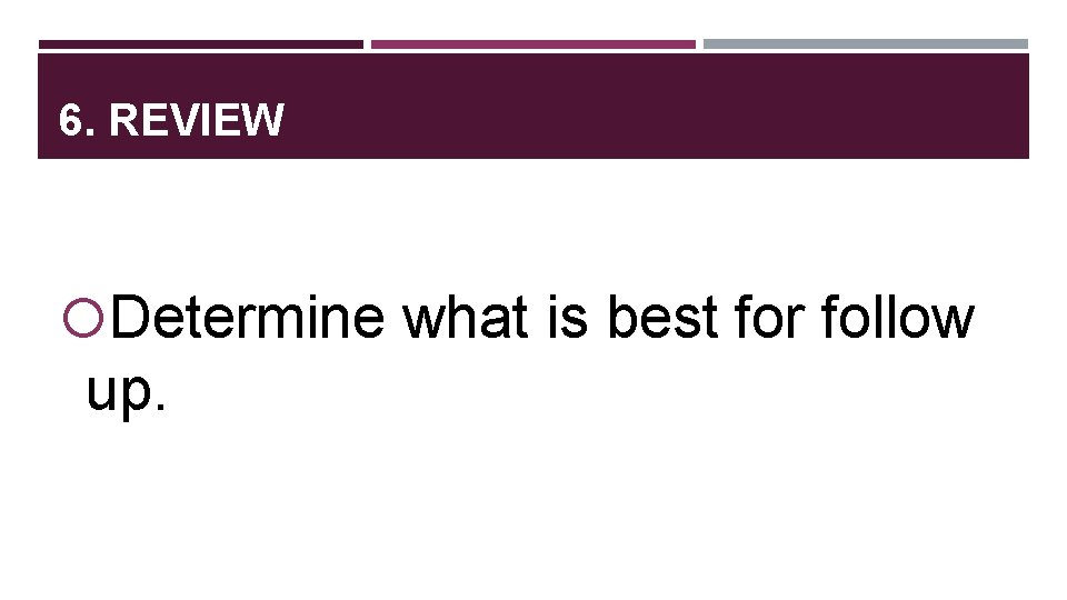 6. REVIEW Determine what is best for follow up. 