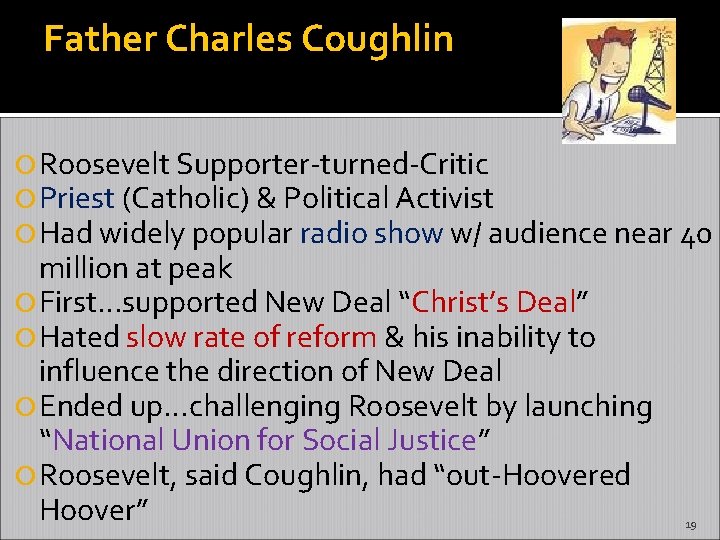 Father Charles Coughlin Roosevelt Supporter-turned-Critic Priest (Catholic) & Political Activist Had widely popular radio