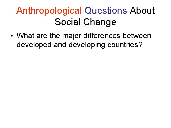 Anthropological Questions About Social Change • What are the major differences between developed and