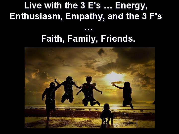 Live with the 3 E's … Energy, Enthusiasm, Empathy, and the 3 F's …