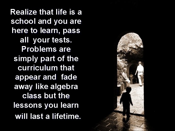 Realize that life is a school and you are here to learn, pass all